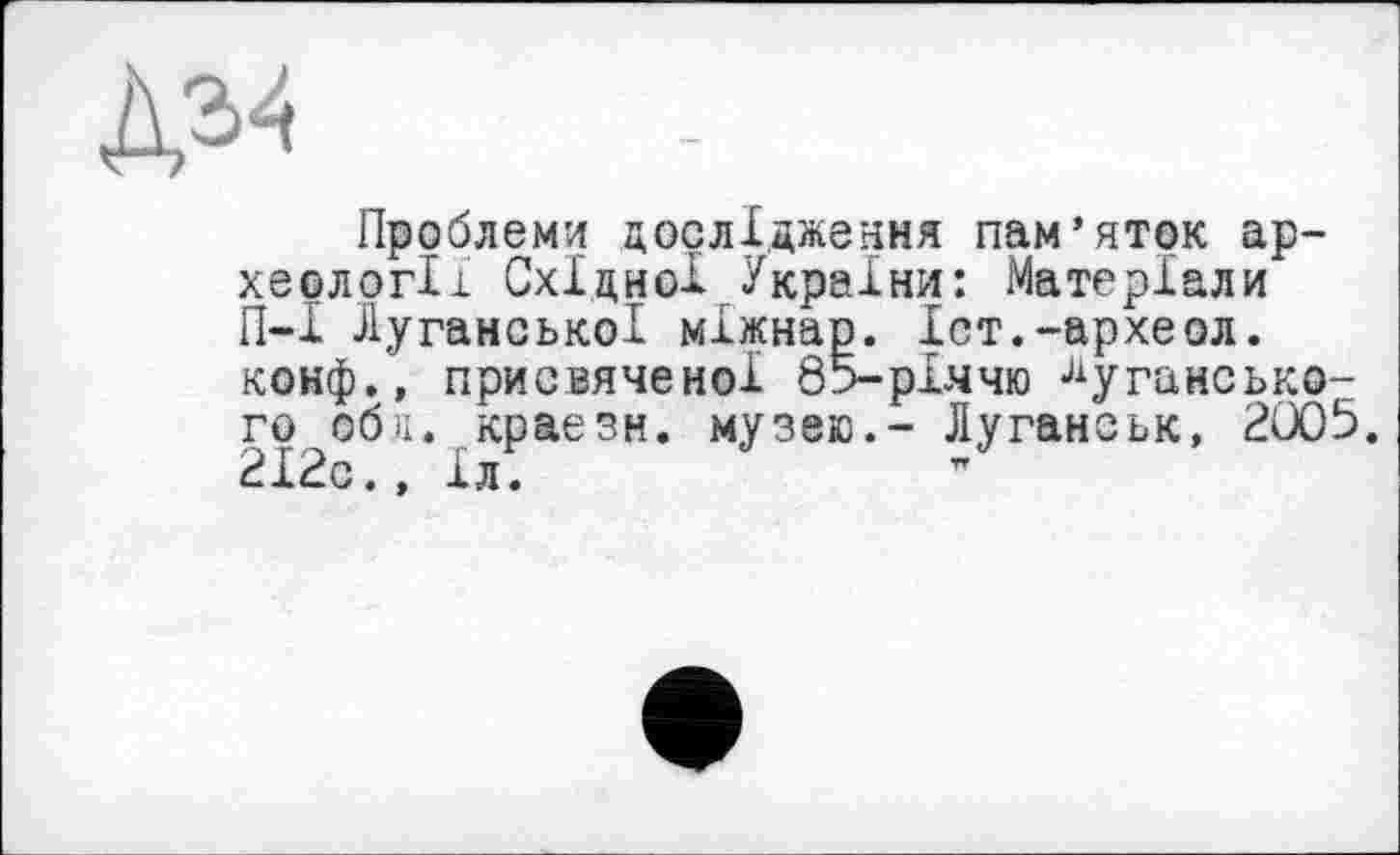 ﻿Проблеми дослідження пам’яток археології Східної України: Матеріали П-1 Луганської міжнар. Іст.-археол. конф.» присвяченої 85-рІ.ччю Луганського обя. краезн. музею.- Луганськ, 2005. 212с., 1л.